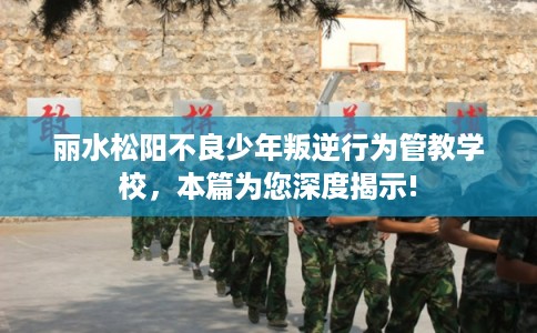 丽水松阳不良少年叛逆行为管教学校，本篇为您深度揭示!