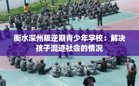 衡水深州叛逆期青少年学校：解决孩子混迹社会的情况