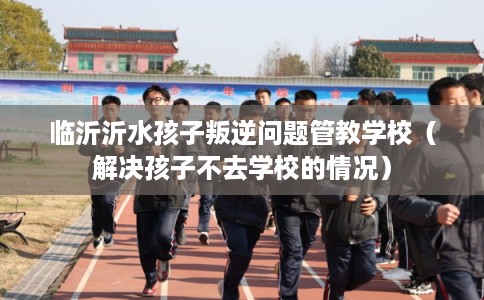临沂沂水孩子叛逆问题管教学校（解决孩子不去学校的情况）
