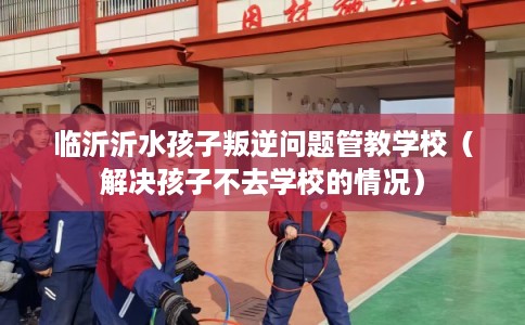 临沂沂水孩子叛逆问题管教学校（解决孩子不去学校的情况）