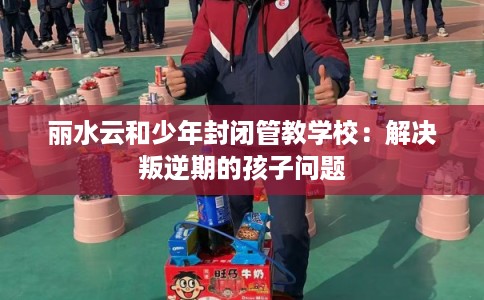 丽水云和少年封闭管教学校：解决叛逆期的孩子问题
