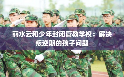 丽水云和少年封闭管教学校：解决叛逆期的孩子问题