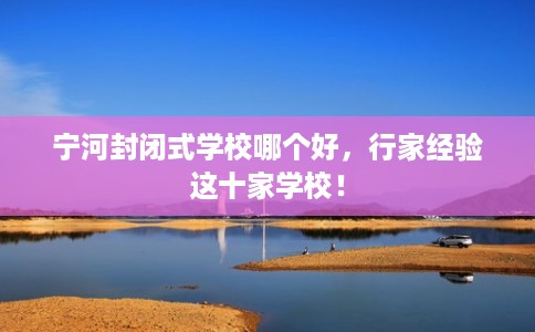 宁河封闭式学校哪个好，行家经验这十家学校！