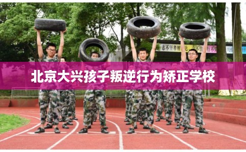 北京大兴孩子叛逆行为矫正学校