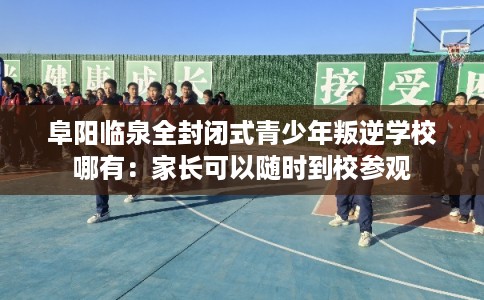 阜阳临泉全封闭式青少年叛逆学校哪有：家长可以随时到校参观