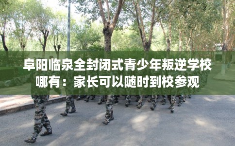 阜阳临泉全封闭式青少年叛逆学校哪有：家长可以随时到校参观