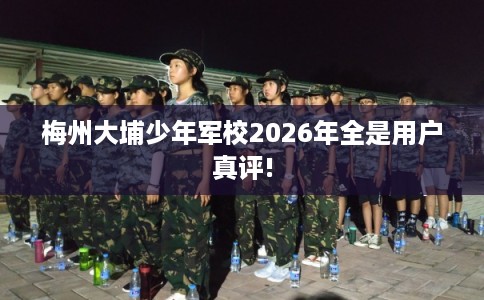 梅州大埔少年军校2026年全是用户真评!