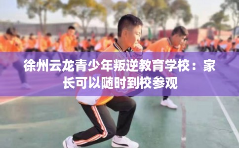 徐州云龙青少年叛逆教育学校：家长可以随时到校参观