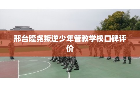 邢台隆尧叛逆少年管教学校口碑评价
