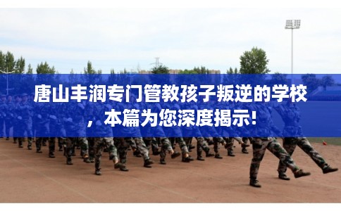 唐山丰润专门管教孩子叛逆的学校，本篇为您深度揭示!