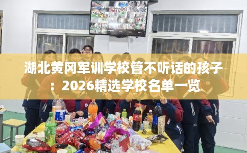 湖北黄冈军训学校管不听话的孩子：2026精选学校名单一览