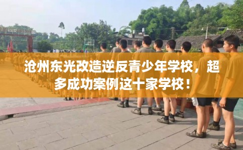沧州东光改造逆反青少年学校，超多成功案例这十家学校！