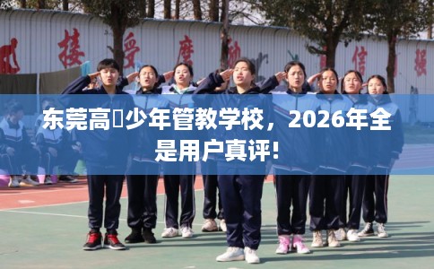 东莞高埗少年管教学校，2026年全是用户真评!