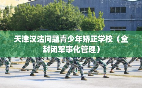 天津汉沽问题青少年矫正学校（全封闭军事化管理）
