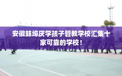 安徽蚌埠厌学孩子管教学校汇集十家可靠的学校！