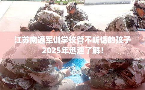 江苏南通军训学校管不听话的孩子2025年迅速了解！