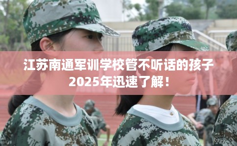 江苏南通军训学校管不听话的孩子2025年迅速了解！