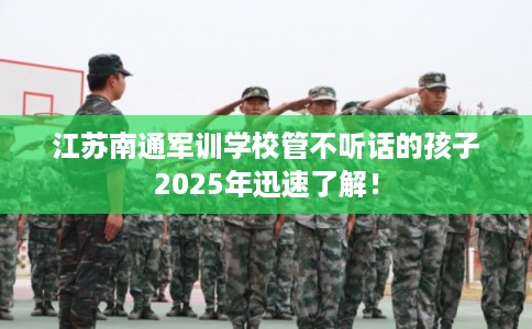江苏南通军训学校管不听话的孩子2025年迅速了解！