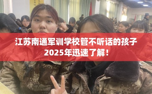 江苏南通军训学校管不听话的孩子2025年迅速了解！