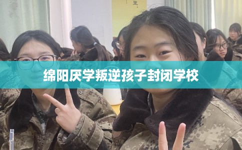 绵阳厌学叛逆孩子封闭学校