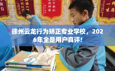 徐州云龙行为矫正专业学校，2026年全是用户真评!