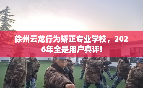 徐州云龙行为矫正专业学校，2026年全是用户真评!