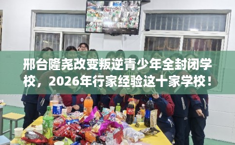 邢台隆尧改变叛逆青少年全封闭学校，2026年行家经验这十家学校！
