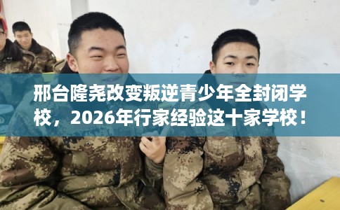 邢台隆尧改变叛逆青少年全封闭学校，2026年行家经验这十家学校！