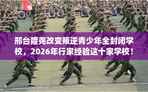 邢台隆尧改变叛逆青少年全封闭学校，2026年行家经验这十家学校！