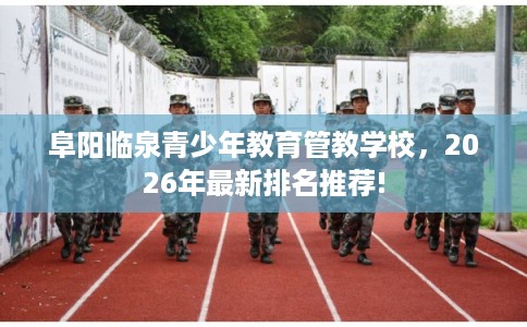 阜阳临泉青少年教育管教学校，2026年最新排名推荐!
