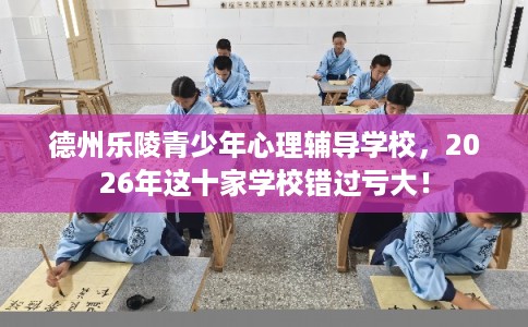 德州乐陵青少年心理辅导学校，2026年这十家学校错过亏大！