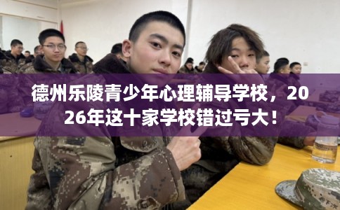 德州乐陵青少年心理辅导学校，2026年这十家学校错过亏大！