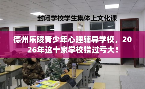 德州乐陵青少年心理辅导学校，2026年这十家学校错过亏大！