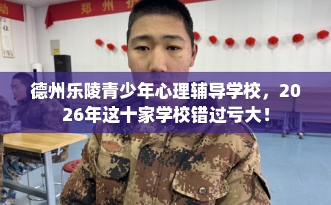 德州乐陵青少年心理辅导学校，2026年这十家学校错过亏大！