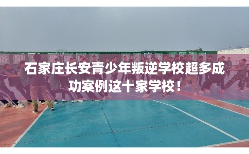 石家庄长安青少年叛逆学校超多成功案例这十家学校！