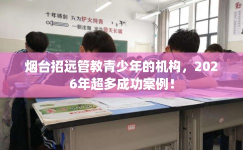 烟台招远管教青少年的机构，2026年超多成功案例！