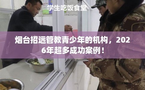 烟台招远管教青少年的机构，2026年超多成功案例！