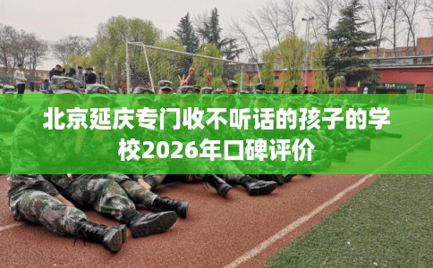 北京延庆专门收不听话的孩子的学校2026年口碑评价