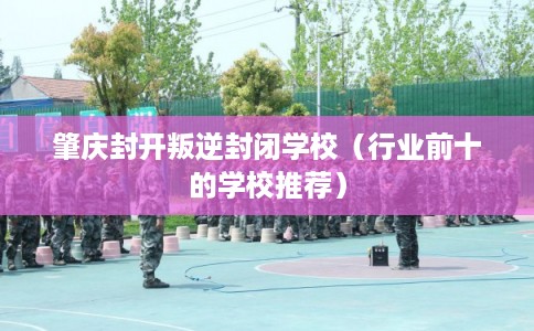 肇庆封开叛逆封闭学校（行业前十的学校推荐）