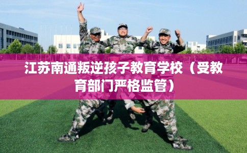 江苏南通叛逆孩子教育学校（受教育部门严格监管）