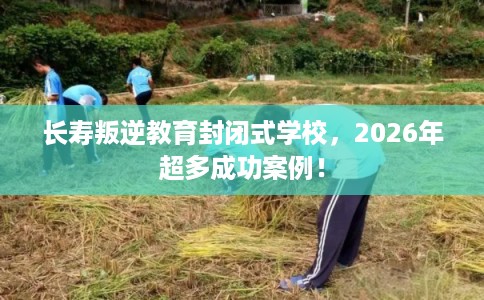 长寿叛逆教育封闭式学校，2026年超多成功案例！