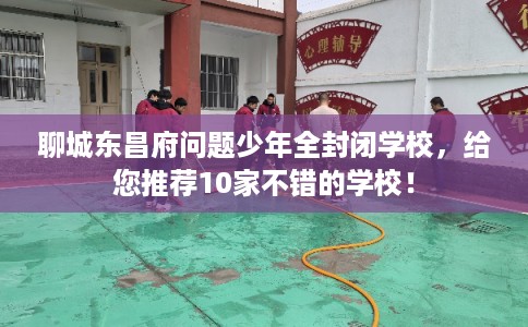 聊城东昌府问题少年全封闭学校，给您推荐10家不错的学校！