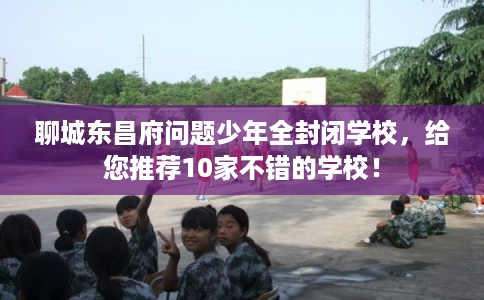 聊城东昌府问题少年全封闭学校，给您推荐10家不错的学校！