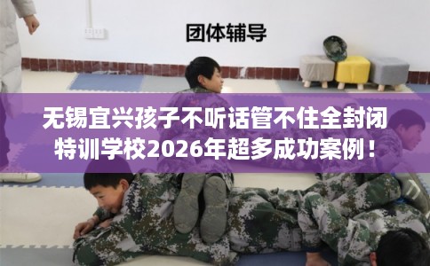 无锡宜兴孩子不听话管不住全封闭特训学校2026年超多成功案例！