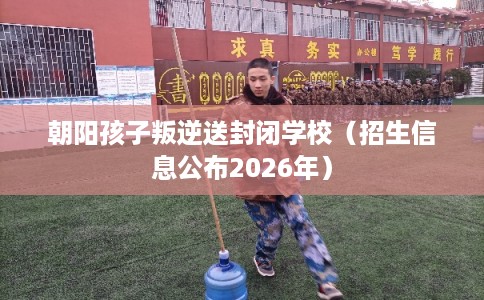 朝阳孩子叛逆送封闭学校（招生信息公布2026年）