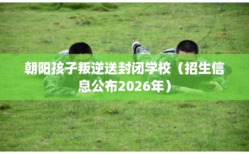 朝阳孩子叛逆送封闭学校（招生信息公布2026年）