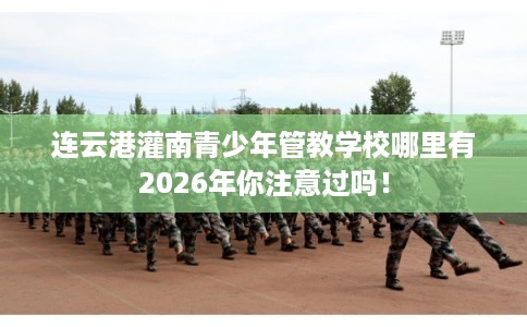 连云港灌南青少年管教学校哪里有2026年你注意过吗！