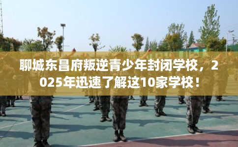聊城东昌府叛逆青少年封闭学校，2025年迅速了解这10家学校！
