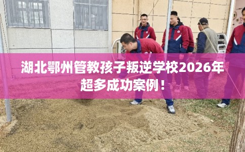 湖北鄂州管教孩子叛逆学校2026年超多成功案例！
