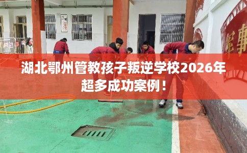 湖北鄂州管教孩子叛逆学校2026年超多成功案例！